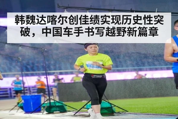 韩魏达喀尔创佳绩实现历史性突破，中国车手书写越野新篇章