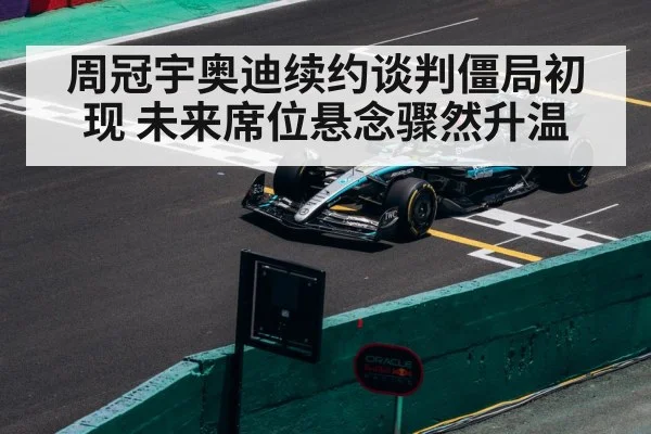 周冠宇奥迪续约谈判僵局初现 未来席位悬念骤然升温