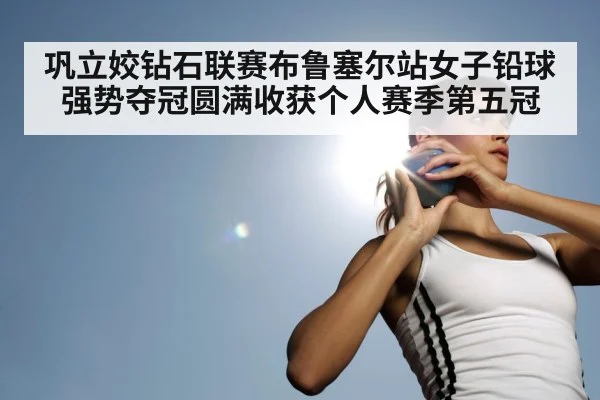 巩立姣钻石联赛布鲁塞尔站女子铅球强势夺冠圆满收获个人赛季第五冠